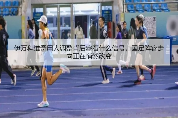 伊万科维奇用人调整背后藏着什么信号，国足阵容走向正在悄然改变